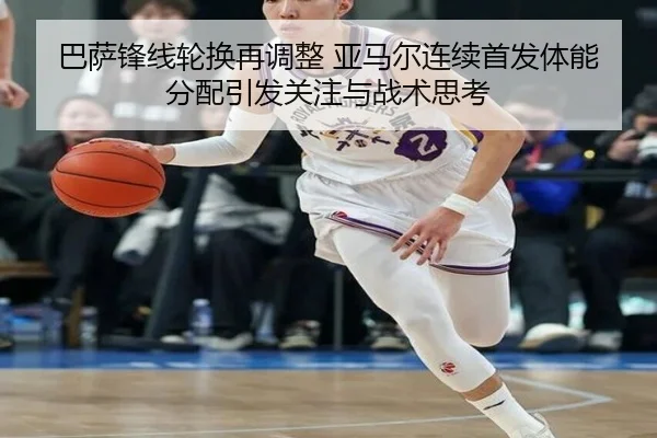 巴萨锋线轮换再调整 亚马尔连续首发体能分配引发关注与战术思考