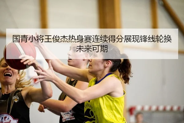 国青小将王俊杰热身赛连续得分展现锋线轮换未来可期